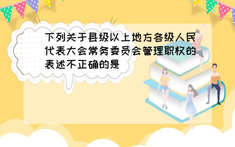 下列关于县级以上地方各级人民代表大会常务委员会管理职权的表述不正确的是