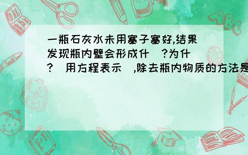 一瓶石灰水未用塞子塞好,结果发现瓶内壁会形成什麼?为什麼?(用方程表示),除去瓶内物质的方法是什麼?