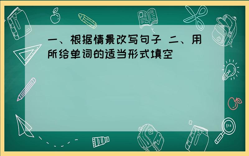 一、根据情景改写句子 二、用所给单词的适当形式填空