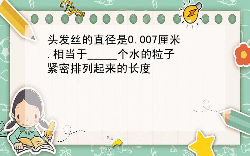 头发丝的直径是0.007厘米.相当于_____个水的粒子紧密排列起来的长度