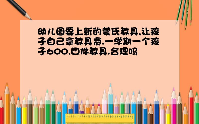 幼儿园要上新的蒙氏教具,让孩子自己拿教具费.一学期一个孩子600,四件教具.合理吗