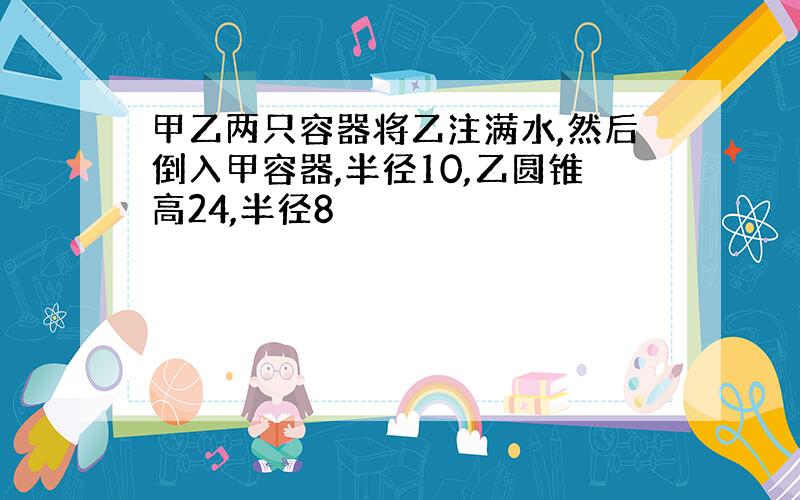 甲乙两只容器将乙注满水,然后倒入甲容器,半径10,乙圆锥高24,半径8