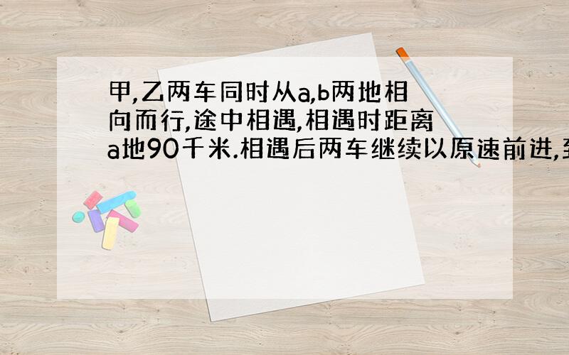 甲,乙两车同时从a,b两地相向而行,途中相遇,相遇时距离a地90千米.相遇后两车继续以原速前进,到达目的地后