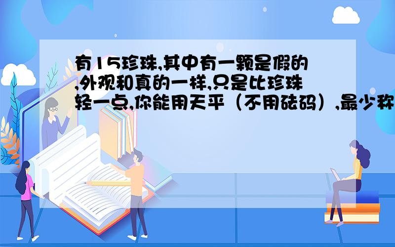 有15珍珠,其中有一颗是假的,外观和真的一样,只是比珍珠轻一点,你能用天平（不用砝码）,最少称多少次就将假珍珠找出来