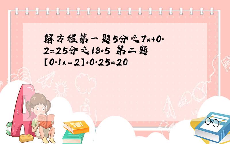 解方程第一题5分之7x+0.2=25分之18*5 第二题【0.1x-2】*0.25=20