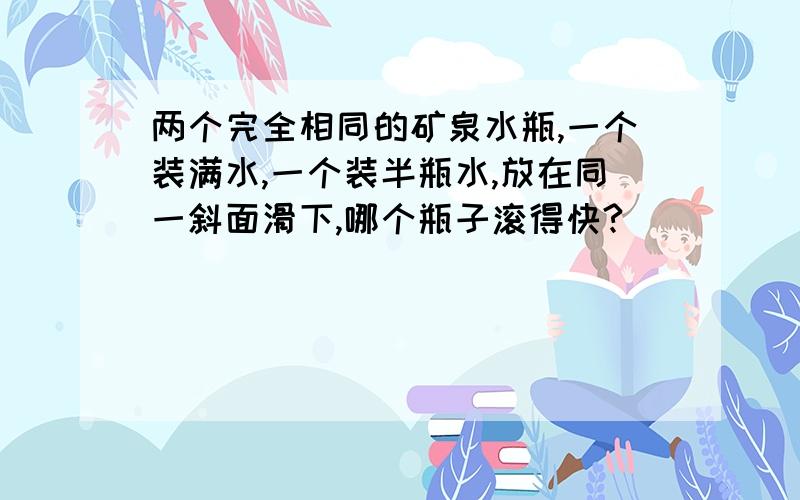 两个完全相同的矿泉水瓶,一个装满水,一个装半瓶水,放在同一斜面滑下,哪个瓶子滚得快?