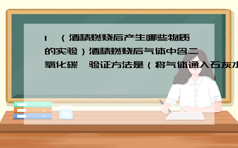 1、（酒精燃烧后产生哪些物质的实验）酒精燃烧后气体中含二氧化碳,验证方法是（将气体通入石灰水中）,出现（白色沉淀）,气体