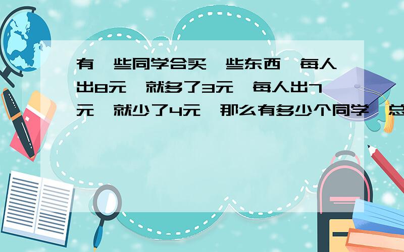 有一些同学合买一些东西,每人出8元,就多了3元,每人出7元,就少了4元,那么有多少个同学,总价是多少?