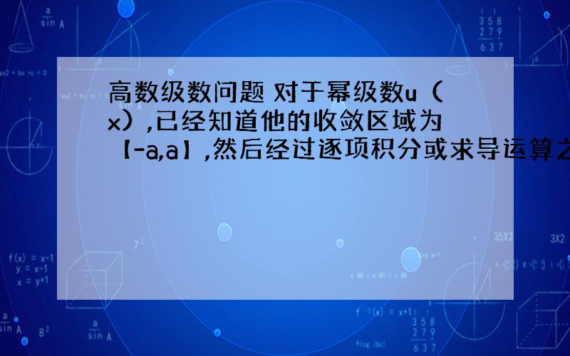 高数级数问题 对于幂级数u（x）,已经知道他的收敛区域为【-a,a】,然后经过逐项积分或求导运算之后