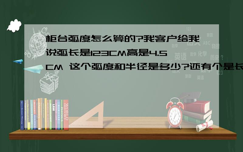 柜台弧度怎么算的?我客户给我说弧长是123CM高是4.5CM 这个弧度和半径是多少?还有个是长127CM高5CM的.