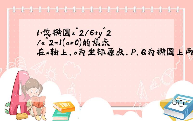 1.设椭圆x^2/6+y^2/a^2=1(a>0)的焦点在x轴上,o为坐标原点,P,Q为椭圆上两点,使得OP所在直线的斜