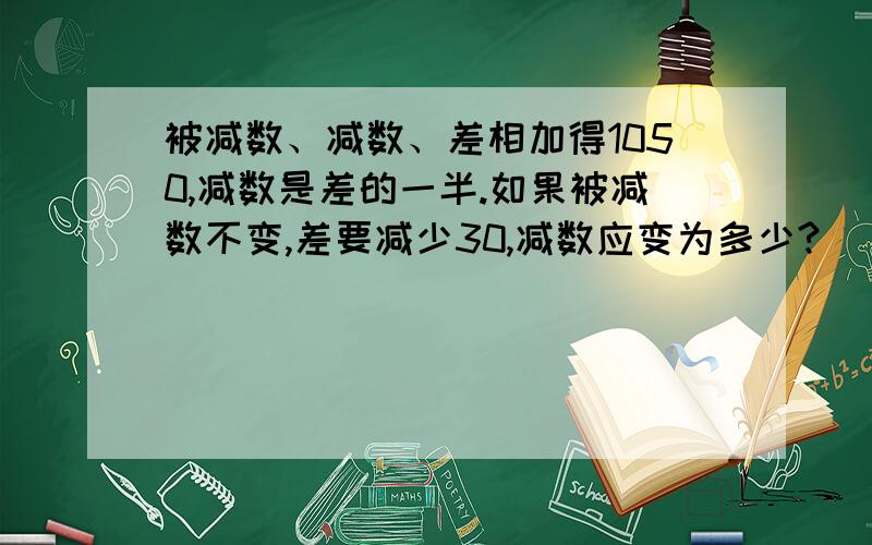 被减数、减数、差相加得1050,减数是差的一半.如果被减数不变,差要减少30,减数应变为多少?