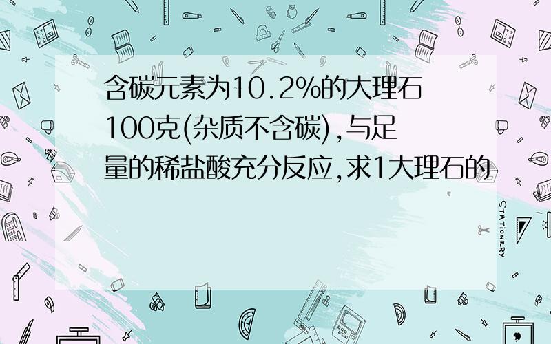 含碳元素为10.2%的大理石100克(杂质不含碳),与足量的稀盐酸充分反应,求1大理石的