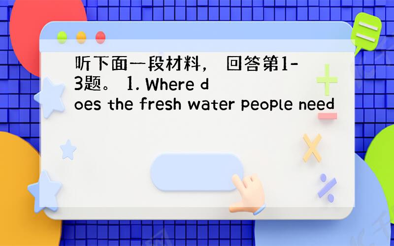 听下面一段材料， 回答第1-3题。 1. Where does the fresh water people need