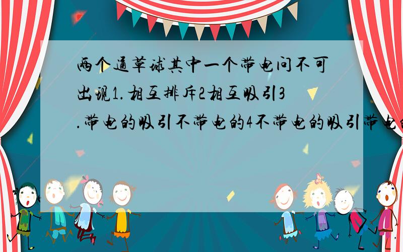 两个通草球其中一个带电问不可出现1.相互排斥2相互吸引3.带电的吸引不带电的4不带电的吸引带电的