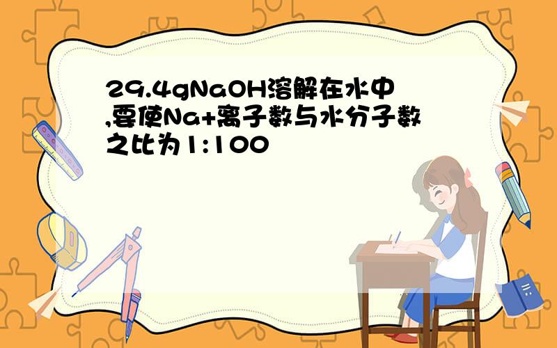 29.4gNaOH溶解在水中,要使Na+离子数与水分子数之比为1:100