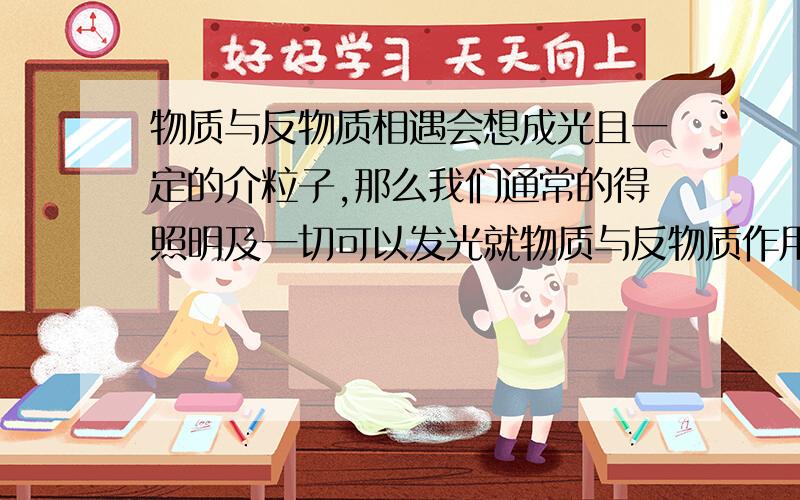 物质与反物质相遇会想成光且一定的介粒子,那么我们通常的得照明及一切可以发光就物质与反物质作用形成.