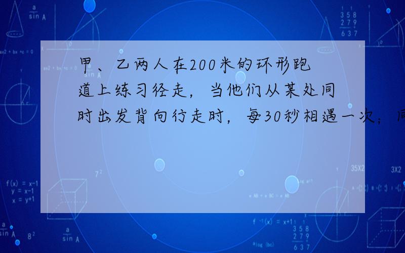 甲、乙两人在200米的环形跑道上练习径走，当他们从某处同时出发背向行走时，每30秒相遇一次；同向行走时，每隔4分钟相遇一