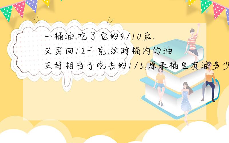 一桶油,吃了它的9/10后,又买回12千克,这时桶内的油正好相当于吃去的1/5,原来桶里有油多少千克?