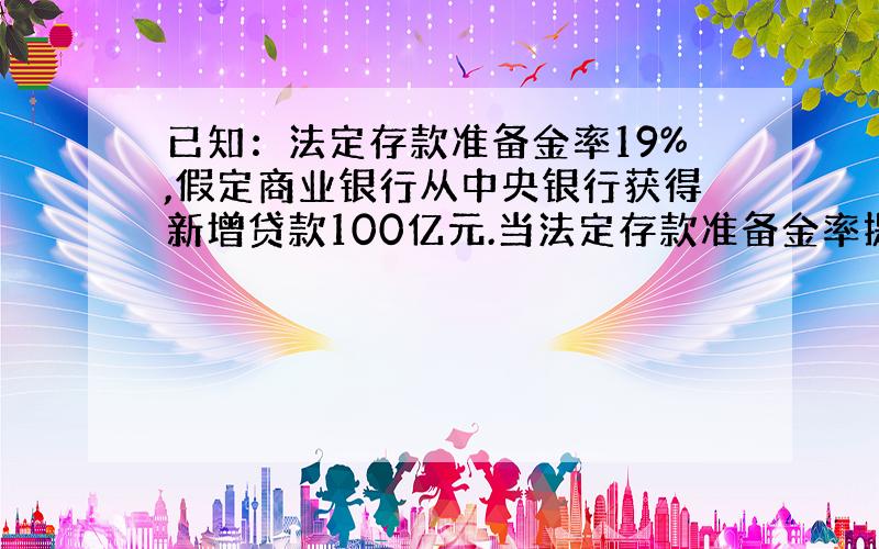 已知：法定存款准备金率19%,假定商业银行从中央银行获得新增贷款100亿元.当法定存款准备金率提高50个基点时,至少可以