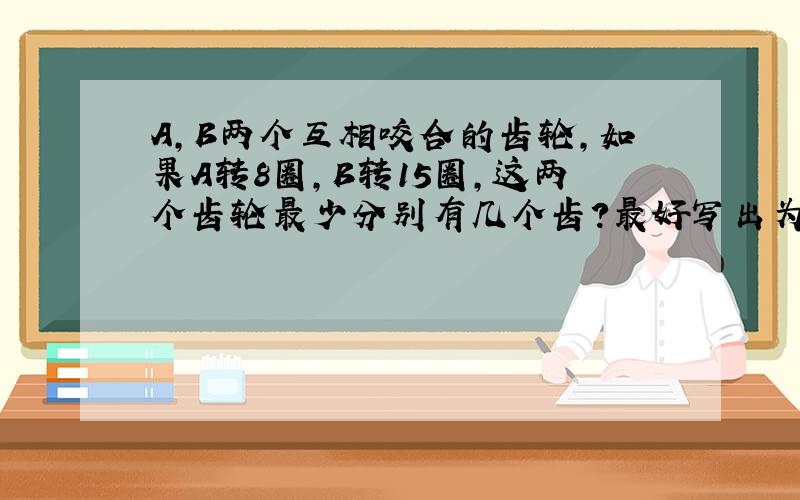 A,B两个互相咬合的齿轮,如果A转8圈,B转15圈,这两个齿轮最少分别有几个齿?最好写出为什么?