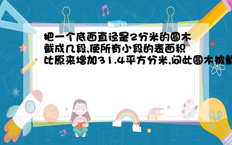 把一个底面直径是2分米的圆木截成几段,使所有小段的表面积比原来增加31.4平方分米,问此圆木被截成了几段?