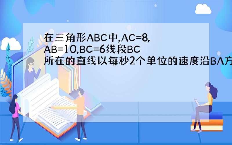 在三角形ABC中,AC=8,AB=10,BC=6线段BC所在的直线以每秒2个单位的速度沿BA方向运动,并始终保持与原位置