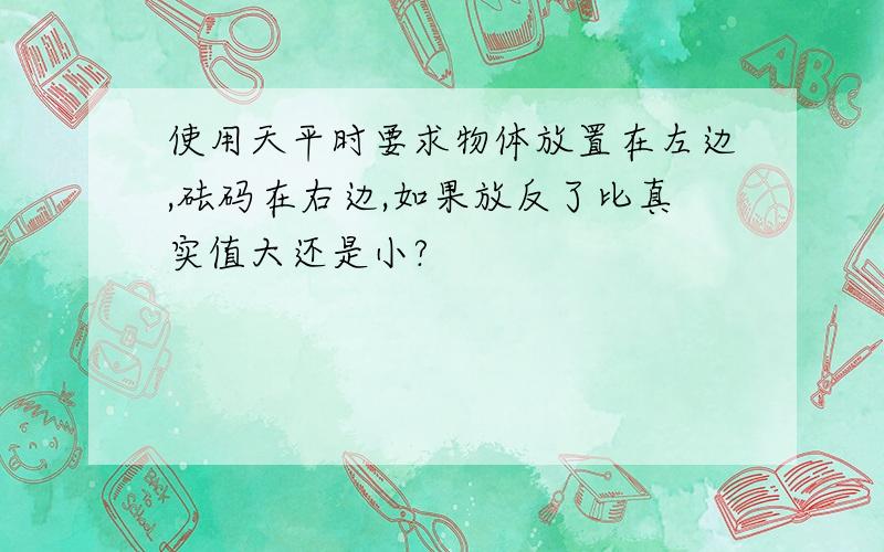 使用天平时要求物体放置在左边,砝码在右边,如果放反了比真实值大还是小?