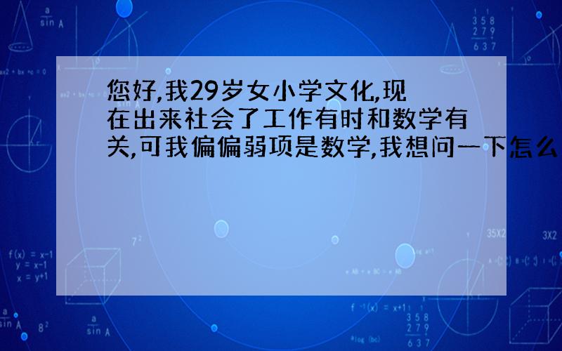 您好,我29岁女小学文化,现在出来社会了工作有时和数学有关,可我偏偏弱项是数学,我想问一下怎么才能把数学好?比如,将来有