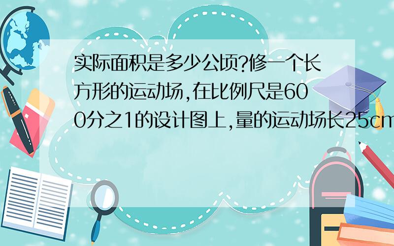 实际面积是多少公顷?修一个长方形的运动场,在比例尺是600分之1的设计图上,量的运动场长25cm,他的周长是90厘米,这