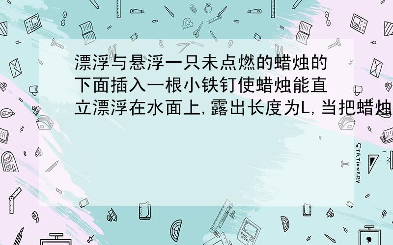 漂浮与悬浮一只未点燃的蜡烛的下面插入一根小铁钉使蜡烛能直立漂浮在水面上,露出长度为L,当把蜡烛水面以上部分截掉后剩余部分