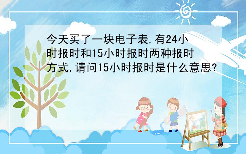 今天买了一块电子表,有24小时报时和15小时报时两种报时方式,请问15小时报时是什么意思?