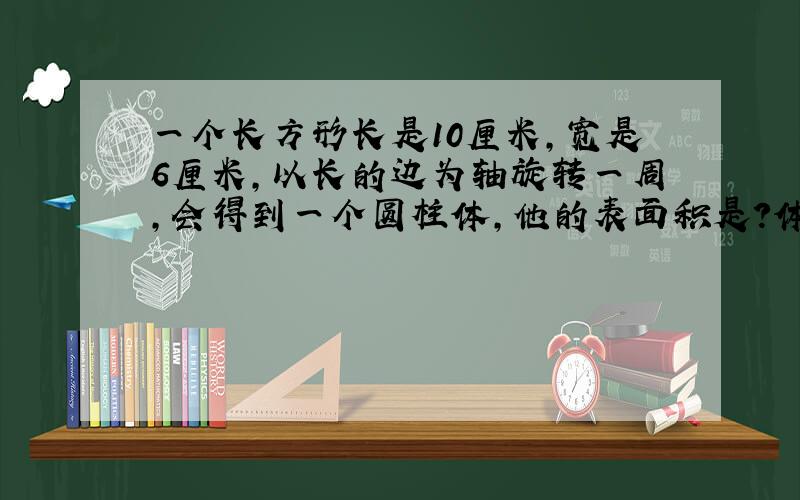 一个长方形长是10厘米,宽是6厘米,以长的边为轴旋转一周,会得到一个圆柱体,他的表面积是?体积是!