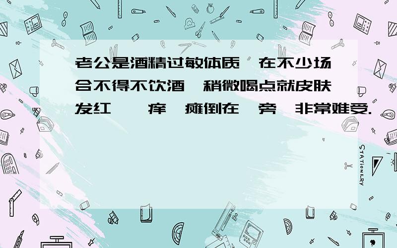 老公是酒精过敏体质,在不少场合不得不饮酒,稍微喝点就皮肤发红、瘙痒,瘫倒在一旁,非常难受.