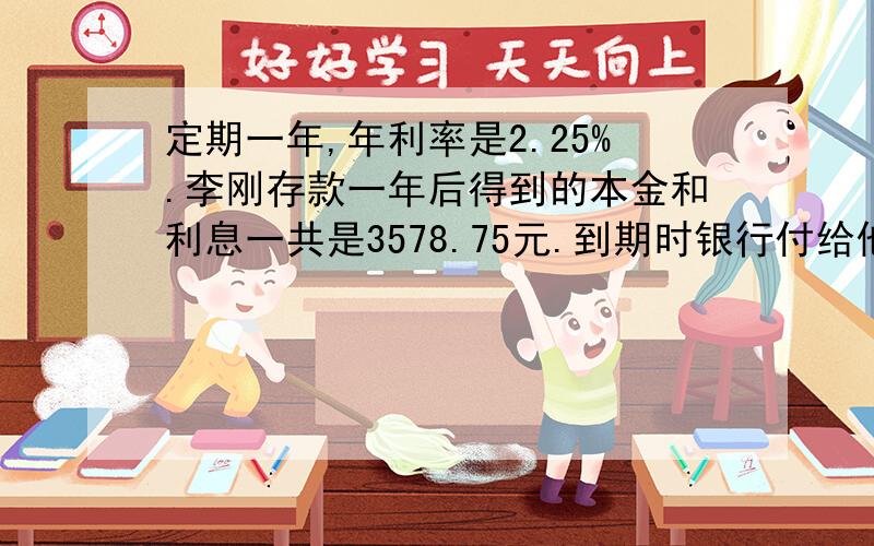 定期一年,年利率是2.25%.李刚存款一年后得到的本金和利息一共是3578.75元.到期时银行付给他利息多少元