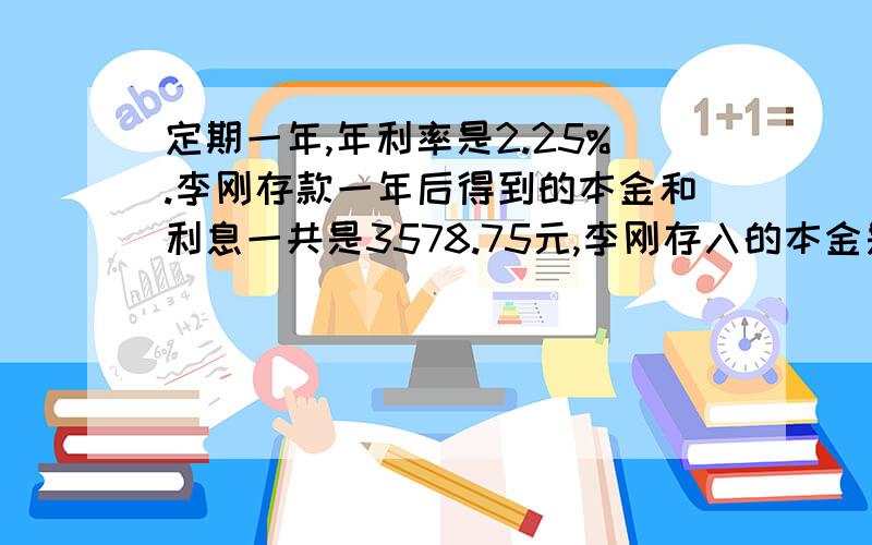 定期一年,年利率是2.25%.李刚存款一年后得到的本金和利息一共是3578.75元,李刚存入的本金是多少元?