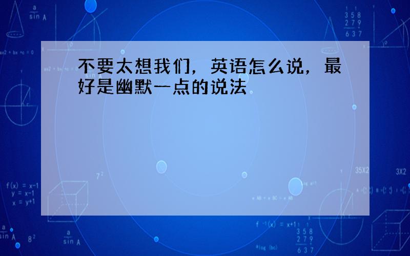 不要太想我们，英语怎么说，最好是幽默一点的说法