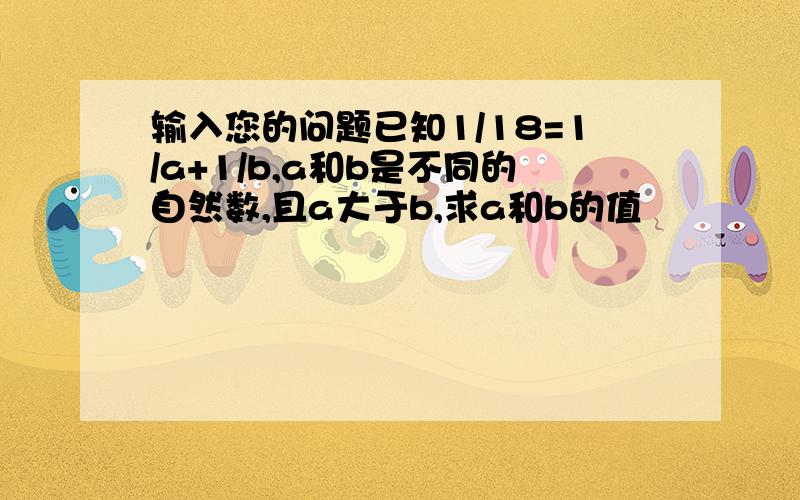 输入您的问题已知1/18=1/a+1/b,a和b是不同的自然数,且a大于b,求a和b的值