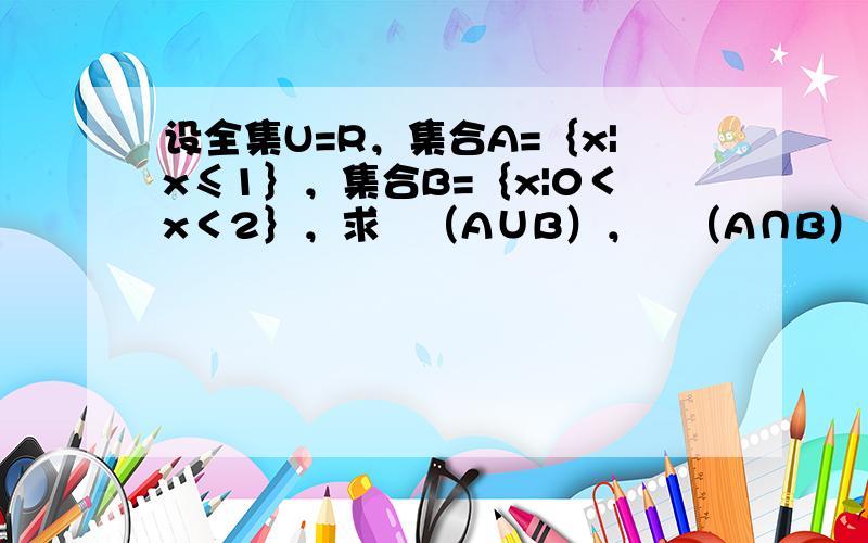 设全集U=R，集合A=｛x|x≤1｝，集合B=｛x|0＜x＜2｝，求∁（A∪B），∁（A∩B）。