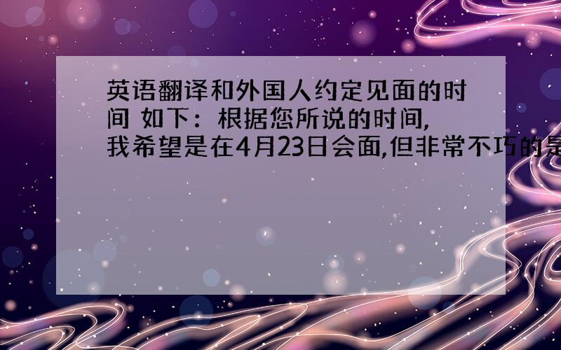 英语翻译和外国人约定见面的时间 如下：根据您所说的时间,我希望是在4月23日会面,但非常不巧的是我们的翻译将要出差到上海