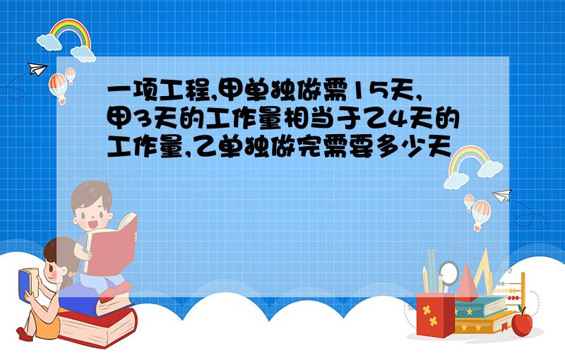 一项工程,甲单独做需15天,甲3天的工作量相当于乙4天的工作量,乙单独做完需要多少天