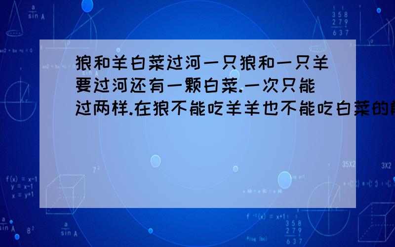 狼和羊白菜过河一只狼和一只羊要过河还有一颗白菜.一次只能过两样.在狼不能吃羊羊也不能吃白菜的前题下要怎么过去