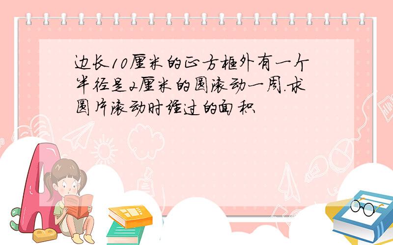 边长10厘米的正方框外有一个半径是2厘米的圆滚动一周.求圆片滚动时经过的面积