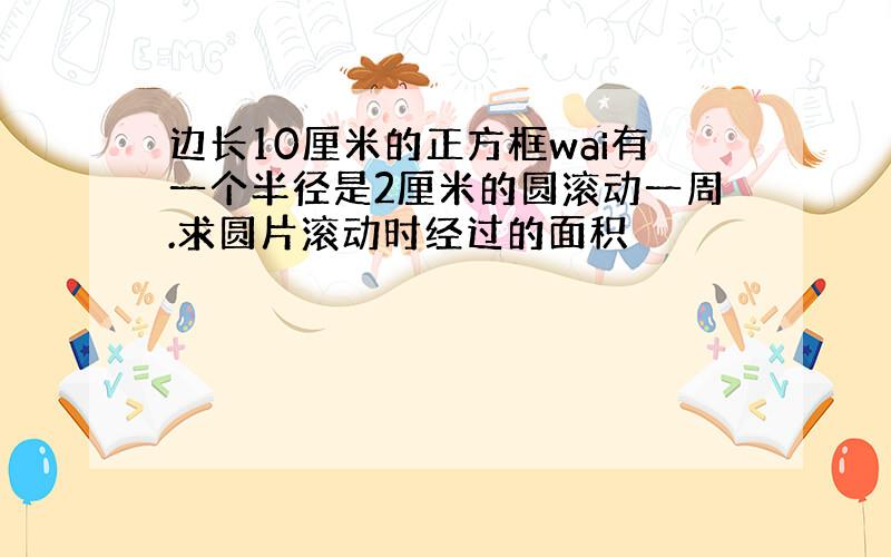 边长10厘米的正方框wai有一个半径是2厘米的圆滚动一周.求圆片滚动时经过的面积