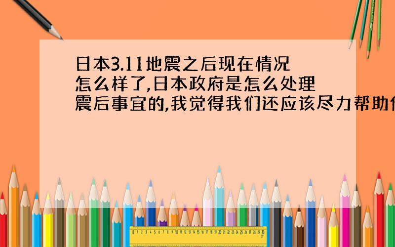 日本3.11地震之后现在情况怎么样了,日本政府是怎么处理震后事宜的,我觉得我们还应该尽力帮助他们