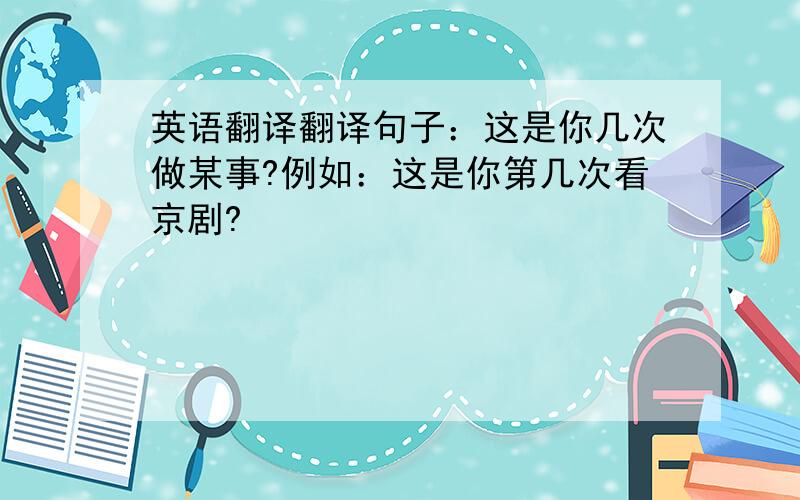 英语翻译翻译句子：这是你几次做某事?例如：这是你第几次看京剧?