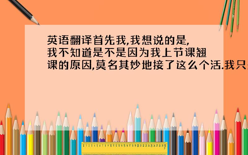 英语翻译首先我,我想说的是,我不知道是不是因为我上节课翘课的原因,莫名其妙地接了这么个活.我只是从同学口中得知我做的主题