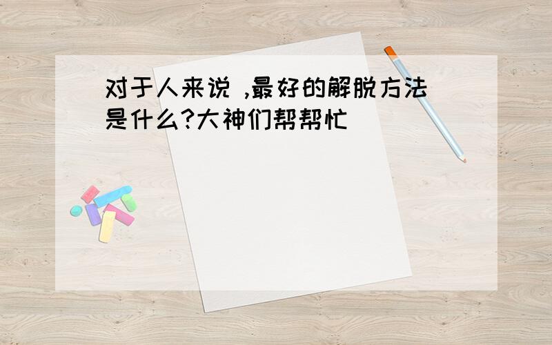 对于人来说 ,最好的解脱方法是什么?大神们帮帮忙