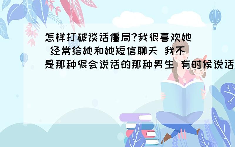 怎样打破谈话僵局?我很喜欢她 经常给她和她短信聊天 我不是那种很会说话的那种男生 有时候说话突然就没有说的了 怎么想也想