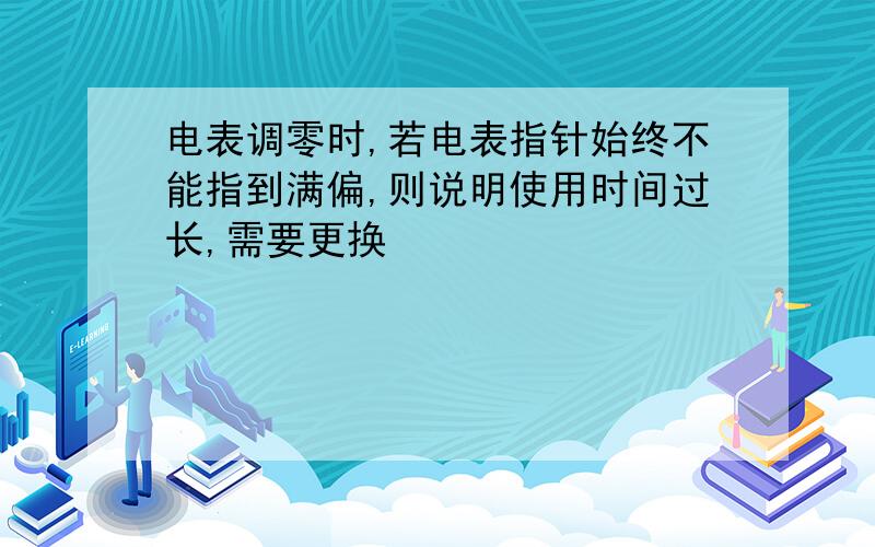 电表调零时,若电表指针始终不能指到满偏,则说明使用时间过长,需要更换